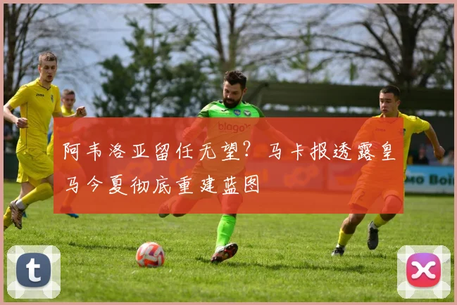 阿韦洛亚留任无望?马卡报透露皇马今夏彻底重建蓝图