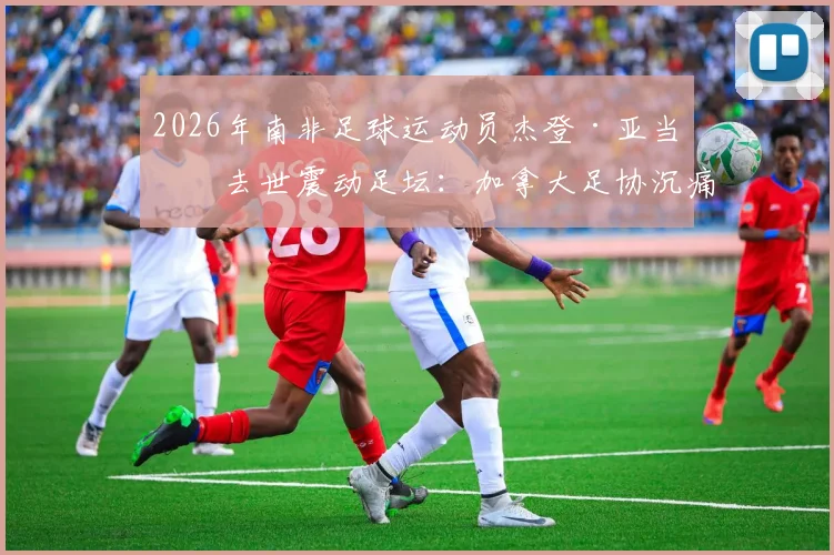 2026年南非足球运动员杰登·亚当斯去世震动足坛：加拿大足协沉痛悼念，生前成就回顾与离世影响解析