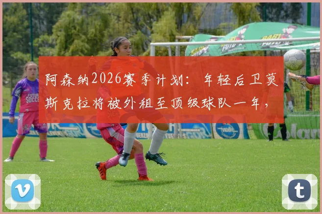 阿森纳2026赛季计划:年轻后卫莫斯克拉将被外租至顶级球队一年,未来前景如何?