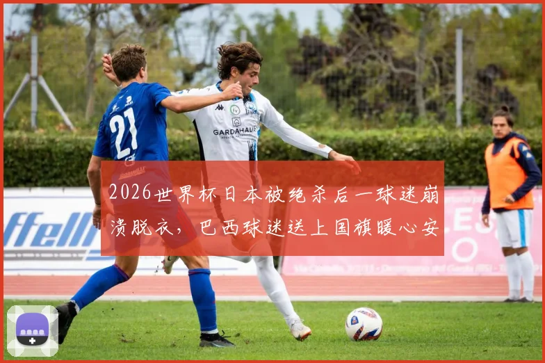 2026世界杯日本被绝杀后一球迷崩溃脱衣,巴西球迷送上国旗暖心安慰全过程回顾与球迷文化思考