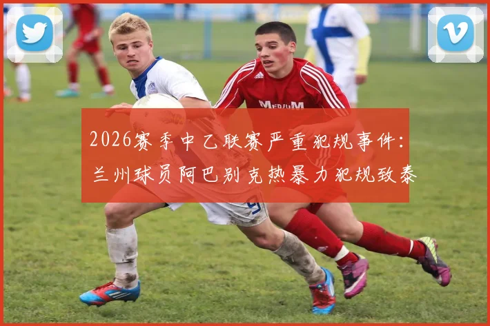 2026赛季中乙联赛严重犯规事件：兰州球员阿巴别克热暴力犯规致泰山B队小将骨折，遭停赛2场处罚