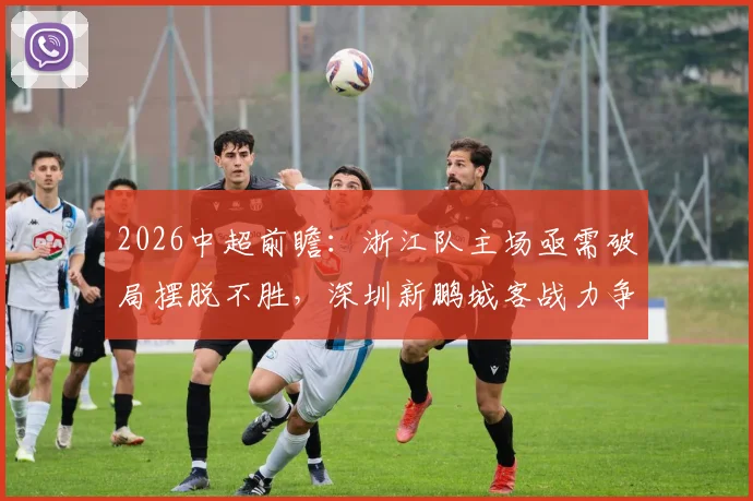 2026中超前瞻：浙江队主场亟需破局摆脱不胜，深圳新鹏城客战力争积分策略分析