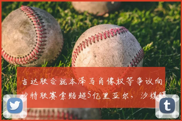 吉达联合就本泽马肖像权等争议向沙特联赛索赔超5亿里亚尔,沙媒曝2026赛季合同纠纷内幕