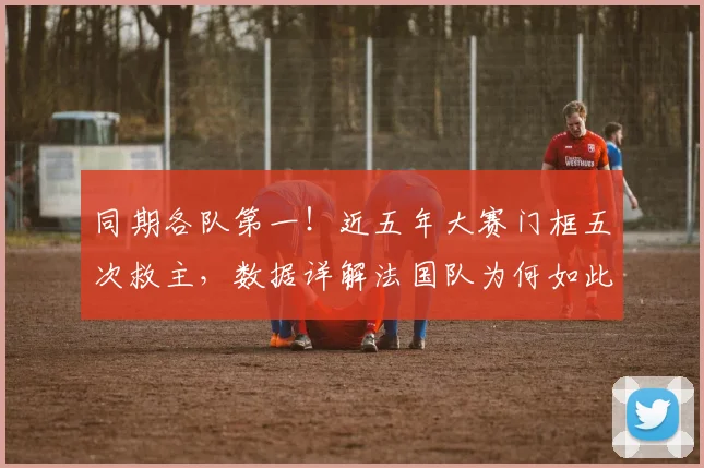 同期各队第一!近五年大赛门框五次救主,数据详解法国队为何如此受幸运眷顾