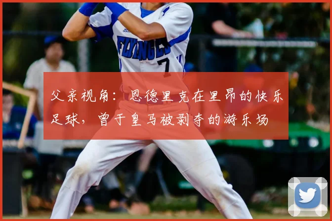 父亲视角:恩德里克在里昂的快乐足球,曾于皇马被剥夺的游乐场