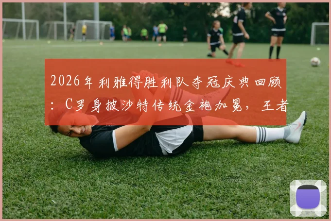 2026年利雅得胜利队夺冠庆典回顾:C罗身披沙特传统金袍加冕,王者风范尽显全过程