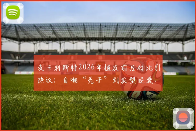 麦卡利斯特2026年植发前后对比引热议：自嘲“秃子”到发型逆袭，球员植发费用与效果维持年限详解