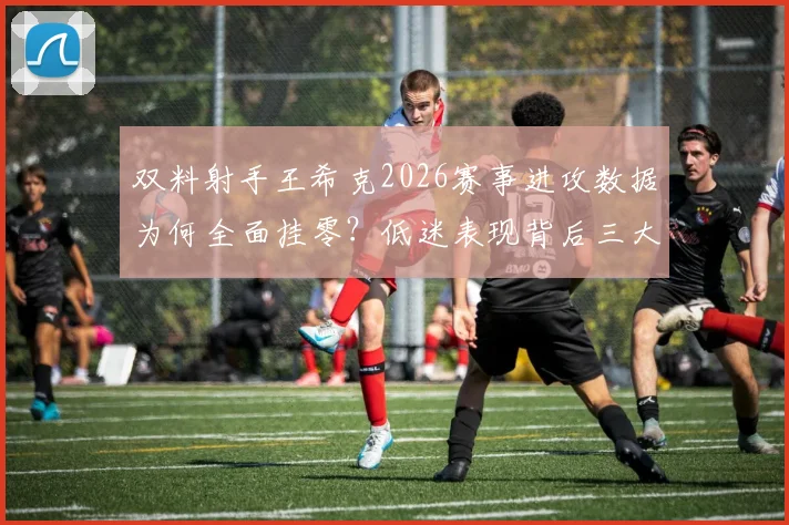 双料射手王希克2026赛事进攻数据为何全面挂零？低迷表现背后三大主因深度剖析
