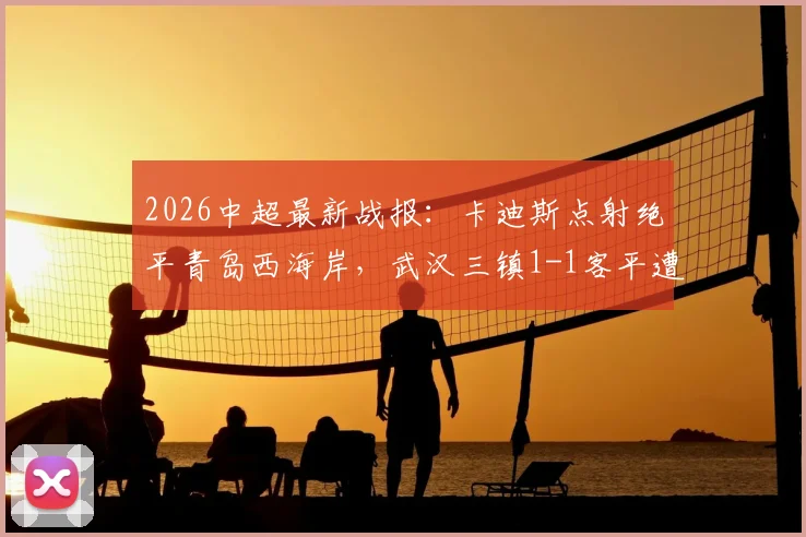 2026中超最新战报:卡迪斯点射绝平青岛西海岸,武汉三镇1-1客平遭遇尴尬七连平,附全场集锦与保级形势解读