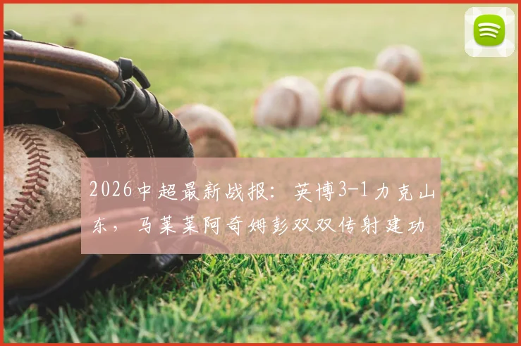 2026中超最新战报:英博3-1力克山东,马莱莱阿奇姆彭双双传射建功,附全场技术统计深度解析