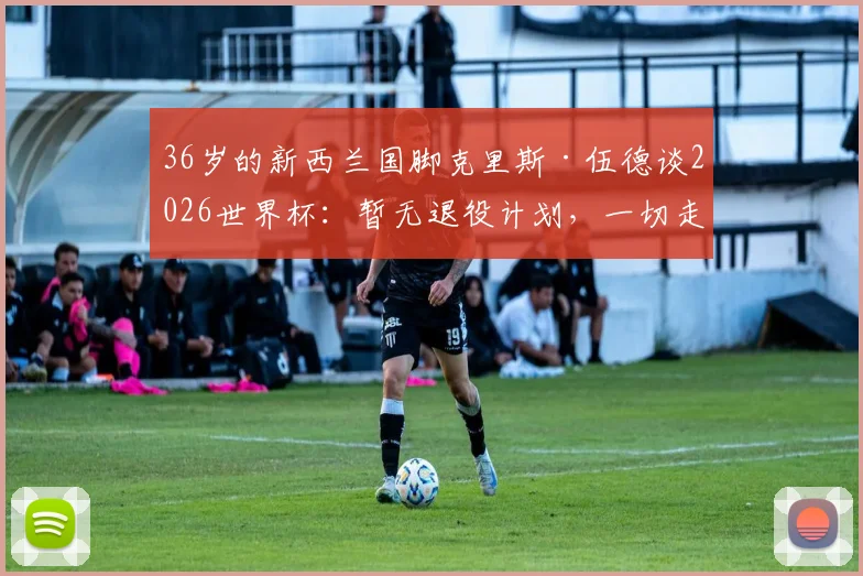 36岁的新西兰国脚克里斯·伍德谈2026世界杯:暂无退役计划,一切走着瞧