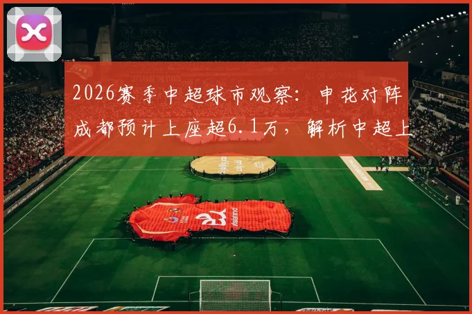 2026赛季中超球市观察：申花对阵成都预计上座超6.1万，解析中超上座率纪录与球迷市场火热原因