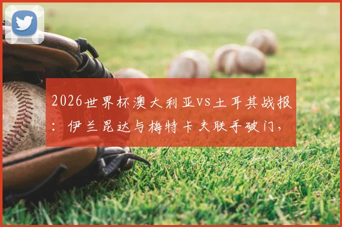 2026世界杯澳大利亚vs土耳其战报:伊兰昆达与梅特卡夫联手破门,袋鼠军团2-0击败土耳其