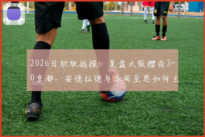 2026日职联战报：复盘大阪樱花3-0京都，安德拉德与本间至恩如何主导比赛，京都防线问题全解析