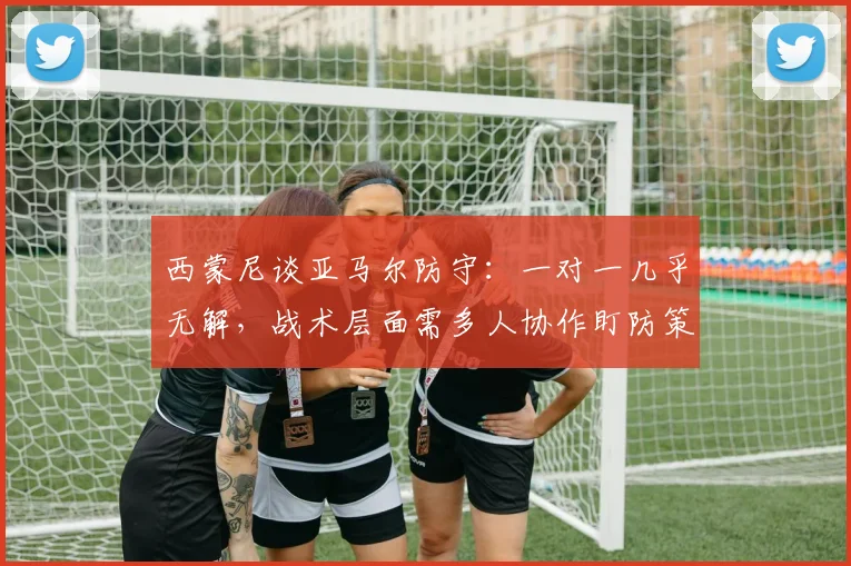西蒙尼谈亚马尔防守:一对一几乎无解,战术层面需多人协作盯防策略分析