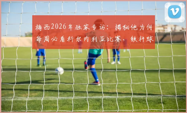 梅西2026年独家专访：揭秘他为何每周必看科尔内利亚比赛，铁杆球迷才知道的细节