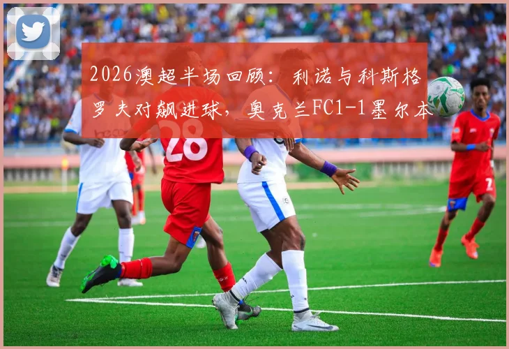 2026澳超半场回顾：利诺与科斯格罗夫对飙进球，奥克兰FC1-1墨尔本胜利战况解析及球员表现点评