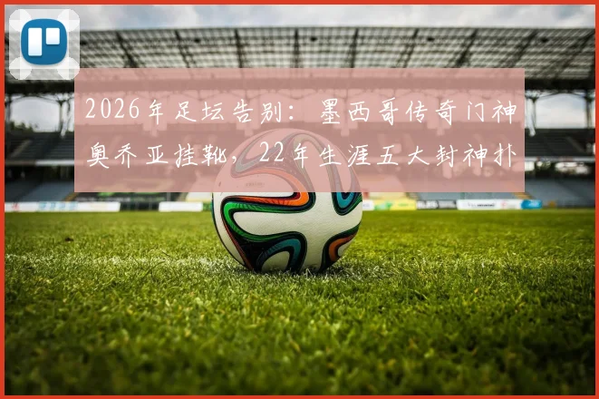 2026年足坛告别：墨西哥传奇门神奥乔亚挂靴，22年生涯五大封神扑救与未来规划解读