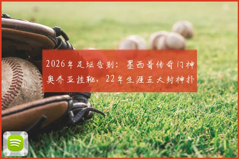 2026年足坛告别:墨西哥传奇门神奥乔亚挂靴,22年生涯五大封神扑救与未来规划解读