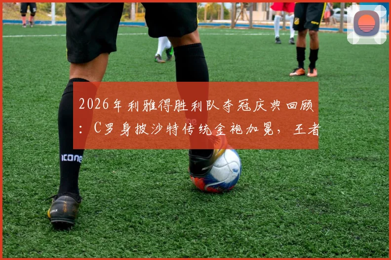 2026年利雅得胜利队夺冠庆典回顾：C罗身披沙特传统金袍加冕，王者风范尽显全过程