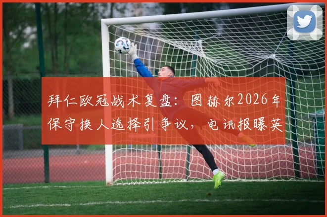 拜仁欧冠战术复盘:图赫尔2026年保守换人选择引争议,电讯报曝英格兰球员惊讶内情