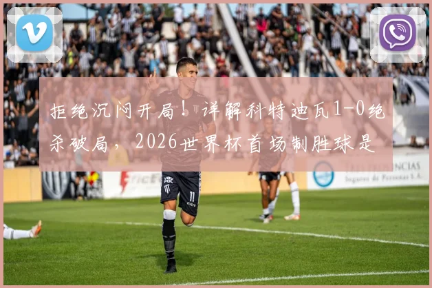 拒绝沉闷开局!详解科特迪瓦1-0绝杀破局,2026世界杯首场制胜球是如何炼成的