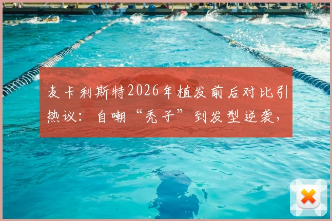 麦卡利斯特2026年植发前后对比引热议：自嘲“秃子”到发型逆袭，球员植发费用与效果维持年限详解
