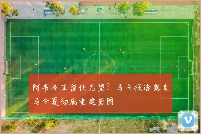 阿韦洛亚留任无望？马卡报透露皇马今夏彻底重建蓝图
