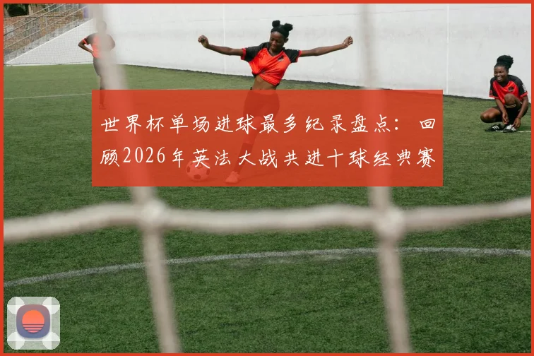 世界杯单场进球最多纪录盘点:回顾2026年英法大战共进十球经典赛事,附双方阵容实力深度分析
