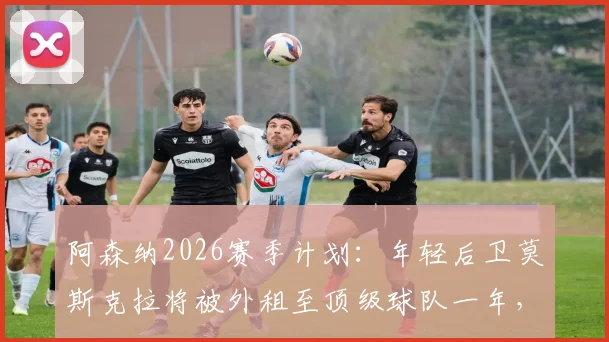 阿森纳2026赛季计划：年轻后卫莫斯克拉将被外租至顶级球队一年，未来前景如何？