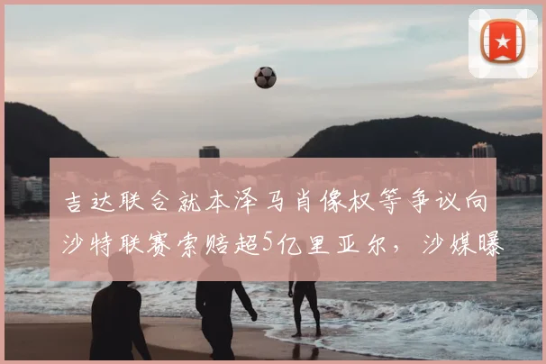 吉达联合就本泽马肖像权等争议向沙特联赛索赔超5亿里亚尔,沙媒曝2026赛季合同纠纷内幕