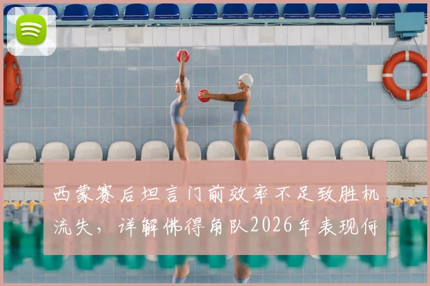 西蒙赛后坦言门前效率不足致胜机流失，详解佛得角队2026年表现何以令人刮目相看