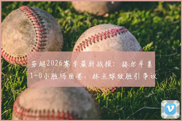 芬超2026赛季最新战报:赫尔辛基1-0小胜玛丽港,林点球致胜引争议,附全场视频回放链接