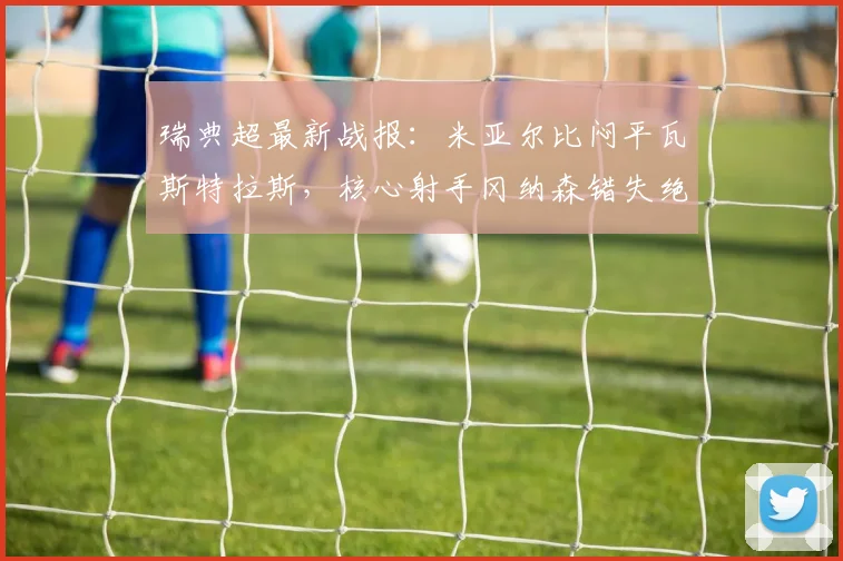 瑞典超最新战报：米亚尔比闷平瓦斯特拉斯，核心射手冈纳森错失绝佳单刀球机会引热议