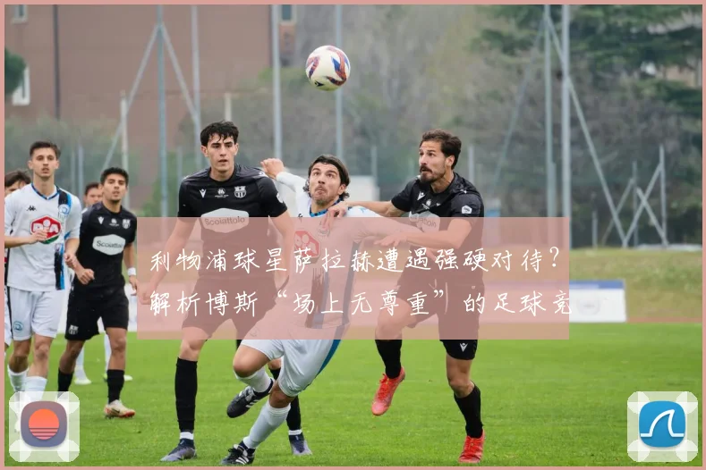 利物浦球星萨拉赫遭遇强硬对待?解析博斯“场上无尊重”的足球竞争哲学:是残酷法则还是胜利密码?