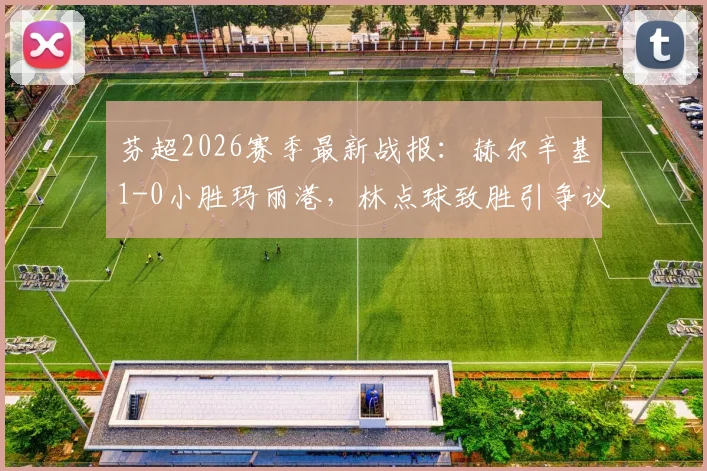 芬超2026赛季最新战报：赫尔辛基1-0小胜玛丽港，林点球致胜引争议，附全场视频回放链接