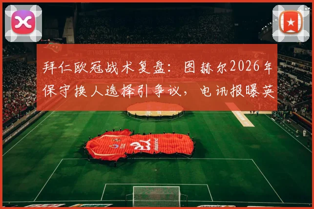 拜仁欧冠战术复盘：图赫尔2026年保守换人选择引争议，电讯报曝英格兰球员惊讶内情
