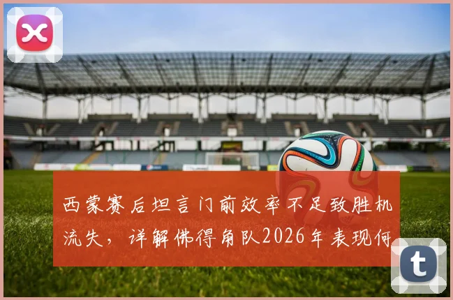 西蒙赛后坦言门前效率不足致胜机流失,详解佛得角队2026年表现何以令人刮目相看