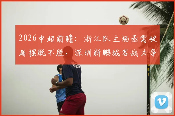 2026中超前瞻:浙江队主场亟需破局摆脱不胜,深圳新鹏城客战力争积分策略分析