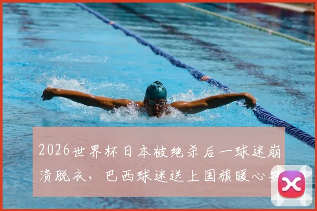 2026世界杯日本被绝杀后一球迷崩溃脱衣，巴西球迷送上国旗暖心安慰全过程回顾与球迷文化思考