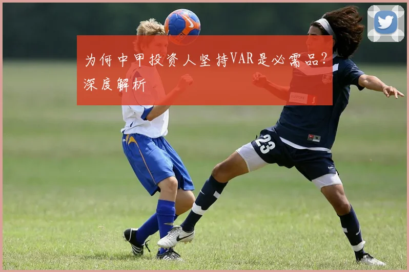 为何中甲投资人坚持VAR是必需品？深度解析