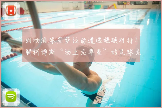 利物浦球星萨拉赫遭遇强硬对待？解析博斯“场上无尊重”的足球竞争哲学：是残酷法则还是胜利密码？