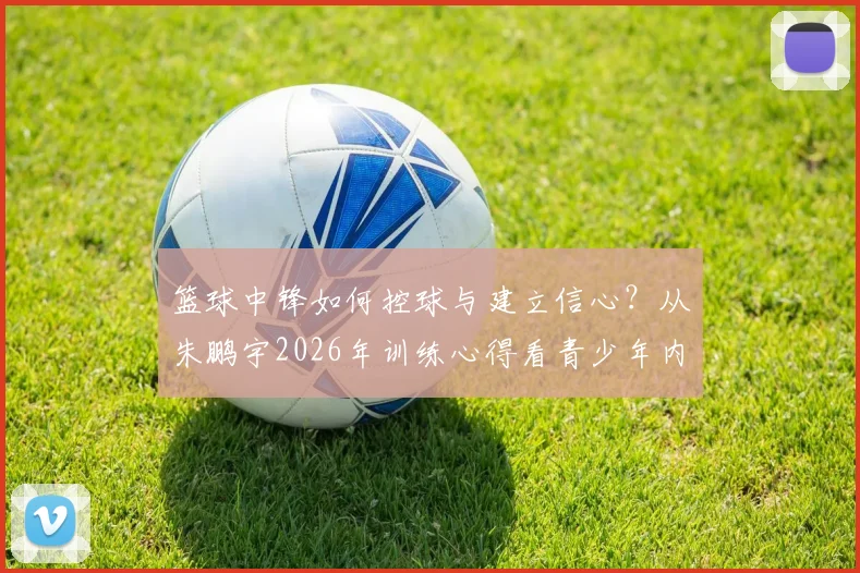 篮球中锋如何控球与建立信心?从朱鹏宇2026年训练心得看青少年内线球员成长路径