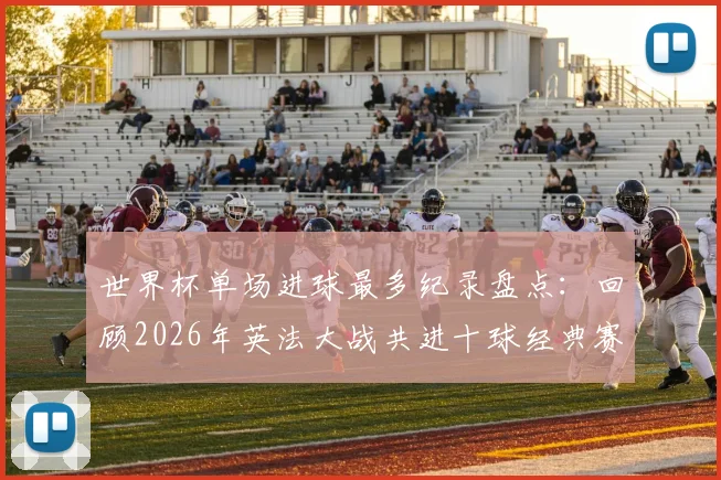 世界杯单场进球最多纪录盘点：回顾2026年英法大战共进十球经典赛事，附双方阵容实力深度分析