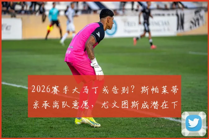 2026赛季大马丁或告别?斯帕莱蒂亲承离队意愿,尤文图斯成潜在下家引关注