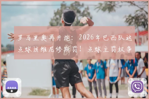 罗马里奥再开炮：2026年巴西队这点球该维尼修斯罚！点球主罚权争议深度剖析