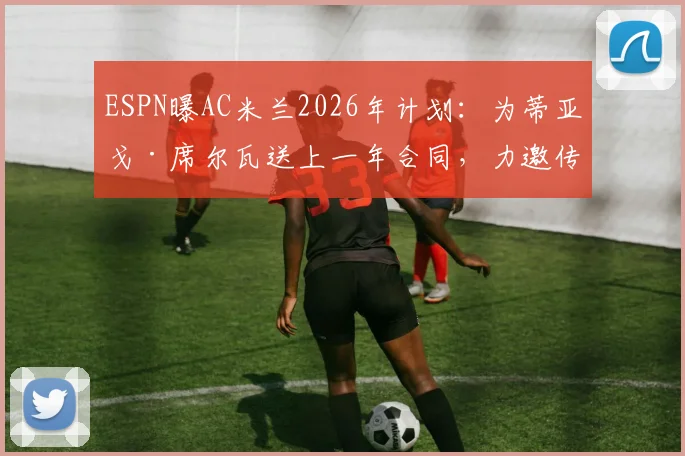 ESPN曝AC米兰2026年计划：为蒂亚戈·席尔瓦送上一年合同，力邀传奇回归上演最后一舞，合同细节与回归意义分析
