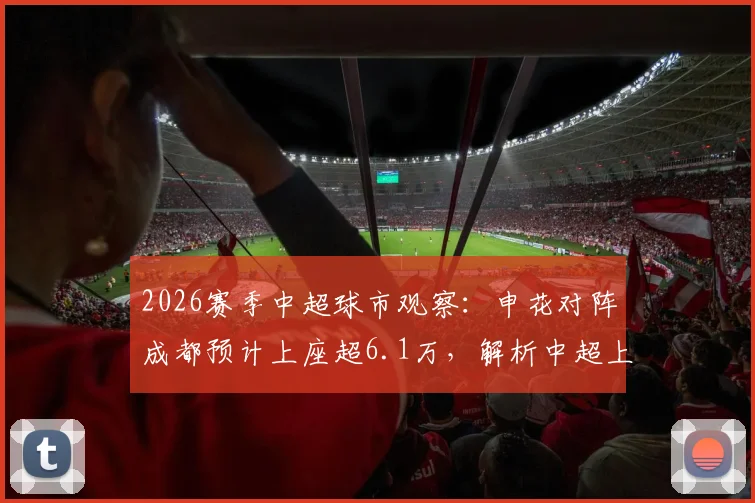 2026赛季中超球市观察:申花对阵成都预计上座超6.1万,解析中超上座率纪录与球迷市场火热原因