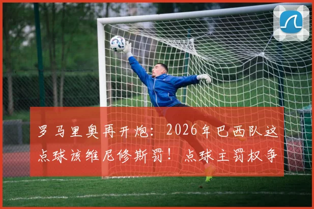 罗马里奥再开炮：2026年巴西队这点球该维尼修斯罚！点球主罚权争议深度剖析