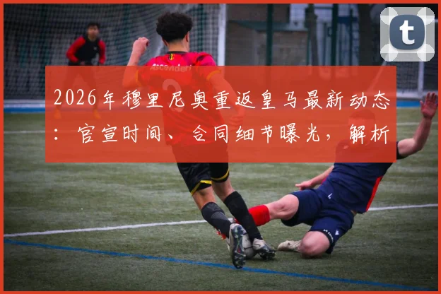 2026年穆里尼奥重返皇马最新动态：官宣时间、合同细节曝光，解析其对球队阵容与战术的潜在影响